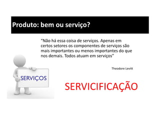 Produto: bem ou serviço?
“Não há essa coisa de serviços. Apenas em
certos setores os componentes de serviços são
mais importantes ou menos importantes do que
nos demais. Todos atuam em serviços”
Theodore Levitt
SERVICIFICAÇÃO
 