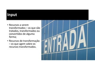Input
• Recursos a serem
transformados – os que são
tratados, transformados ou
convertidos de alguma
forma;
• Recursos de transformação
– os que agem sobre os
recursos transformados.
 