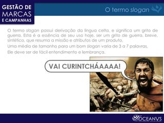 O termo slogan


O termo slogan possui derivação da língua celta, e significa um grito de
guerra. Esta é a essência de seu uso hoje, ser um grito de guerra, breve,
sintético, que resuma a missão e atributos de um produto.
Uma média de tamanho para um bom slogan varia de 3 a 7 palavras.
Ele deve ser de fácil entendimento e lembrança.
 