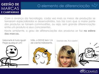 O elemento de diferenciação


Com o avanço da tecnologia, cada vez mais os meios de produção se
tornaram especializados e desenvolvidos. Isso faz com que a maior parte
dos produtos se tornem commodities, ou seja, sem grande diferenciação
entre um produto e seus concorrentes.
Neste ambiente, o grau de diferenciação dos produtos se faz na esfera
das marcas.
 