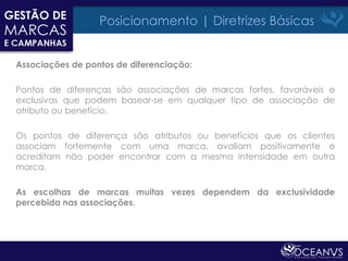 Posicionamento | Diretrizes Básicas


Associações de pontos de diferenciação:

Pontos de diferenças são associações de marcas fortes, favoráveis e
exclusivas que podem basear-se em qualquer tipo de associação de
atributo ou benefício.

Os pontos de diferença são atributos ou benefícios que os clientes
associam fortemente com uma marca, avaliam positivamente e
acreditam não poder encontrar com a mesma intensidade em outra
marca.

As escolhas de marcas muitas vezes dependem da exclusividade
percebida nas associações.
 