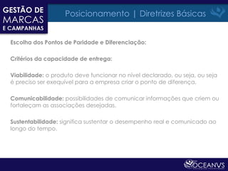 Posicionamento | Diretrizes Básicas


Escolha dos Pontos de Paridade e Diferenciação:

Critérios da capacidade de entrega:

Viabilidade: o produto deve funcionar no nível declarado, ou seja, ou seja
é preciso ser exequível para a empresa criar o ponto de diferença.

Comunicabilidade: possibilidades de comunicar informações que criem ou
fortaleçam as associações desejadas.

Sustentabilidade: significa sustentar o desempenho real e comunicado ao
longo do tempo.
 