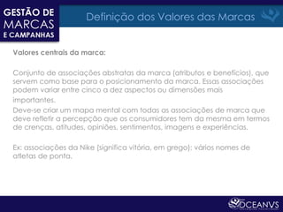 Definição dos Valores das Marcas


Valores centrais da marca:

Conjunto de associações abstratas da marca (atributos e benefícios), que
servem como base para o posicionamento da marca. Essas associações
podem variar entre cinco a dez aspectos ou dimensões mais
importantes.
Deve-se criar um mapa mental com todas as associações de marca que
deve refletir a percepção que os consumidores tem da mesma em termos
de crenças, atitudes, opiniões, sentimentos, imagens e experiências.

Ex: associações da Nike (significa vitória, em grego): vários nomes de
atletas de ponta.
 