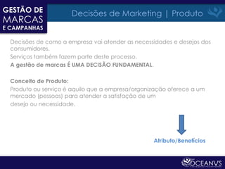 Decisões de Marketing | Produto


Decisões de como a empresa vai atender as necessidades e desejos dos
consumidores.
Serviços também fazem parte deste processo.
A gestão de marcas É UMA DECISÃO FUNDAMENTAL.

Conceito de Produto:
Produto ou serviço é aquilo que a empresa/organização oferece a um
mercado (pessoas) para atender a satisfação de um
desejo ou necessidade.




                                                Atributo/Benefícios
 