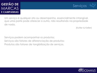 Serviços


Um serviço é qualquer ato ou desempenho, essencialmente intangível,
que uma parte pode oferecer a outra, não resultando na propriedade
de nada.
                                                         (Kotler & Keller)



Serviços podem acompanhar os produtos;
Serviços são fatores de diferenciação de produtos;
Produtos são fatores de tangibilização de serviços.
 