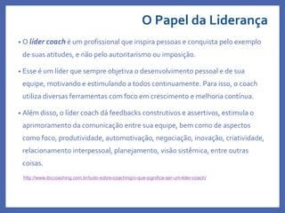 O Papel da Liderança
• O líder coach é um profissional que inspira pessoas e conquista pelo exemplo
de suas atitudes, e não pelo autoritarismo ou imposição.
• Esse é um líder que sempre objetiva o desenvolvimento pessoal e de sua
equipe, motivando e estimulando a todos continuamente. Para isso, o coach
utiliza diversas ferramentas com foco em crescimento e melhoria contínua.
• Além disso, o líder coach dá feedbacks construtivos e assertivos, estimula o
aprimoramento da comunicação entre sua equipe, bem como de aspectos
como foco, produtividade, automotivação, negociação, inovação, criatividade,
relacionamento interpessoal, planejamento, visão sistêmica, entre outras
coisas.
http://www.ibccoaching.com.br/tudo-sobre-coaching/o-que-significa-ser-um-lider-coach/
 