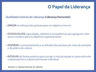 O Papel da Liderança
QualidadesCentrais de Liderança (Liderança Horizontal):
• DIRIGIR os esforços das pessoas para um objetivo comum.
• DESENVOLVER capacidades, talentos e competências que agreguem valor
para a missão e para os objetivos organizacionais
• INSPIRAR o comportamento e as atitudes das pessoas por meio do exemplo
e da prática de valores
• INTERVIR de forma assertiva para corrigir a rota da equipe ou para estimular
o desempenho e o desenvolvimento individual.
Beckman, A. Liderança Horizontal. Ed. Setembro
 