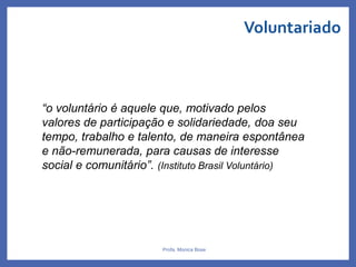 Voluntariado
Profa. Monica Bose
“o voluntário é aquele que, motivado pelos
valores de participação e solidariedade, doa seu
tempo, trabalho e talento, de maneira espontânea
e não-remunerada, para causas de interesse
social e comunitário”. (Instituto Brasil Voluntário)
 