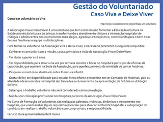 Gestão doVoluntariado
CasoViva e DeixeViver
Como ser voluntário doViva
A AssociaçãoViva e DeixeViver é uma entidade que tem como missão fomentar a Educação e Cultura na
Saúde através da leitura e do brincar, transformando o atendimento clínico e a internação hospitalar de
crianças e adolescentes em um momento mais alegre, agradável e terapêutico, contribuindo para o bem estar
de seus familiares e equipe multidisciplinar.
Para tornar-se voluntário da AssociaçãoViva e DeixeViver, é necessário preencher os seguintes requisitos:
- Conhecer e concordar com a missão, causa, princípios e visão da AssociaçãoViva e DeixeViver.
-Ter idade superior a 18 anos.
-Ter disponibilidade para atuar uma vez por semana durante 2 horas no hospital e participar de oficinas de
capacitação, que ocorrem na Sede da Associação, para aperfeiçoamento da atividade de contar histórias.
- Pesquisar e manter-se atualizado sobre literatura infantil.
- Gostar de ler, ter disponibilidade para estudar livros infantis e interesse em ser Contador de Histórias, pois as
atividades desenvolvidas no hospital são baseadas exclusivamente da apresentação de histórias e utilização
do livro.
- Saber que o trabalho voluntário não será considerado como um estágio.
- Não buscar colocação profissional nos hospitais parceiros da AssociaçãoViva e DeixeViver.
No Curso de Formação deVoluntários são realizadas palestras, vivências, dinâmicas e treinamento nos
hospitais, que visam avaliar alguns requisitos essenciais para atuar no ambiente hospitalar e a disposição do
candidato em realizar trabalho voluntário com compromisso e responsabilidade.
O curso dura aproximadamente 8 meses
http://www.vivaedeixeviver.org.br/Seja-um-voluntario
 