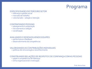 Programa
ESPECIFICIDADES DOTERCEIRO SETOR
• liderança e gestão social
• mercado de trabalho
• voluntariado – seleção e retenção
CONTRATANDO PESSOAS
• planejamento e preparação
• recrutamento e seleção
• socialização
AVALIANDO E DESENVOLVENDO EQUIPES
• performance e feedback
• desenvolvimento de competências
VALORIZANDOAS CONTRIBUIÇÕES INDIVIDUAIS
• políticas de remuneração e reconhecimento
CONSTRUINDO RELAÇÕES DE RESPEITO E DE CONFIANÇACOMAS PESSOAS
• papel e competências de liderança
• clima organizacional e motivação
Profa. Monica Bose
 