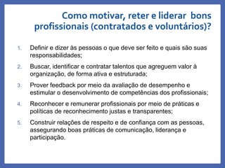Como motivar, reter e liderar bons
profissionais (contratados e voluntários)?
Profa. Monica Bose
1. Definir e dizer às pessoas o que deve ser feito e quais são suas
responsabilidades;
2. Buscar, identificar e contratar talentos que agreguem valor à
organização, de forma ativa e estruturada;
3. Prover feedback por meio da avaliação de desempenho e
estimular o desenvolvimento de competências dos profissionais;
4. Reconhecer e remunerar profissionais por meio de práticas e
políticas de reconhecimento justas e transparentes;
5. Construir relações de respeito e de confiança com as pessoas,
assegurando boas práticas de comunicação, liderança e
participação.
 