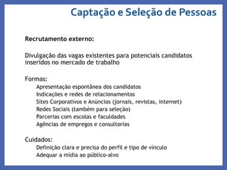 Recrutamento externo:
Divulgação das vagas existentes para potenciais candidatos
inseridos no mercado de trabalho
Formas:
Apresentação espontânea dos candidatos
Indicações e redes de relacionamentos
Sites Corporativos e Anúncios (jornais, revistas, internet)
Redes Sociais (também para seleção)
Parcerias com escolas e faculdades
Agências de empregos e consultorias
Cuidados:
Definição clara e precisa do perfil e tipo de vínculo
Adequar a mídia ao público-alvo
Captação e Seleção de Pessoas
 