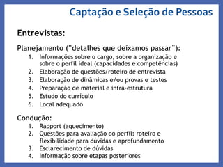 Entrevistas:
Planejamento (“detalhes que deixamos passar”):
1. Informações sobre o cargo, sobre a organização e
sobre o perfil ideal (capacidades e competências)
2. Elaboração de questões/roteiro de entrevista
3. Elaboração de dinâmicas e/ou provas e testes
4. Preparação de material e infra-estrutura
5. Estudo do currículo
6. Local adequado
Condução:
1. Rapport (aquecimento)
2. Questões para avaliação do perfil: roteiro e
flexibilidade para dúvidas e aprofundamento
3. Esclarecimento de dúvidas
4. Informação sobre etapas posteriores
Captação e Seleção de Pessoas
 