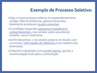 Exemplo de Processo Seletivo:
• Hoje, o nosso processo seletivo é surpreendentemente
simples. Não há dinâmicas, apenas entrevistas.
Idealmente acontecem quatro conversas.
• O candidato responde a perguntas hipotéticas e
comportamentais, mas sempre sobre assuntos de
trabalho. Isso é o suficiente.
• Ao fim dessa fase, o recrutador prepara um dossiê, com
o currículo, informações de referência e um relatório das
entrevistas.
• O dossiê é submetido a um comitê interno, que faz a
recomendação final sobre a contratação.
Profa. Monica Bose
 