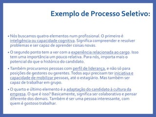 Exemplo de Processo Seletivo:
• Nós buscamos quatro elementos num profissional.O primeiro é
inteligência ou capacidade cognitiva. Significa compreender e resolver
problemas e ser capaz de aprender coisas novas.
• O segundo ponto tem a ver com a experiência relacionada ao cargo. Isso
tem uma importância um pouco relativa. Para nós, importa mais o
potencial do que o histórico do candidato.
• Também procuramos pessoas com perfil de liderança, e não só para
posições de gestores ou gerentes.Todos aqui precisam ter iniciativa e
capacidade de mobilizar pessoas, até o estagiário. Mas também ser
capaz de trabalhar em grupo.
• O quarto e último elemento é a adaptação do candidato à cultura da
empresa. O que é isso? Basicamente, significa ser colaborativo e pensar
diferente dos demais.Também é ser uma pessoa interessante, com
quem é gostoso trabalhar.
 