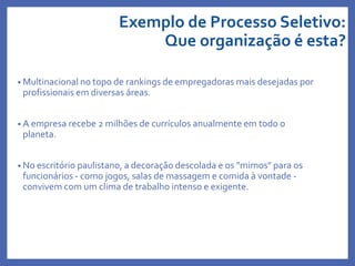 Exemplo de Processo Seletivo:
Que organização é esta?
• Multinacional no topo de rankings de empregadoras mais desejadas por
profissionais em diversas áreas.
• A empresa recebe 2 milhões de currículos anualmente em todo o
planeta.
• No escritório paulistano, a decoração descolada e os "mimos" para os
funcionários - como jogos, salas de massagem e comida à vontade -
convivem com um clima de trabalho intenso e exigente.
 