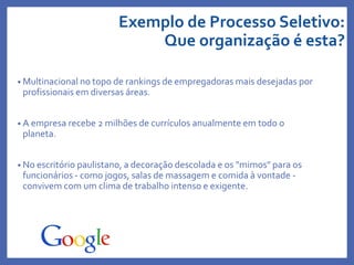 Exemplo de Processo Seletivo:
Que organização é esta?
• Multinacional no topo de rankings de empregadoras mais desejadas por
profissionais em diversas áreas.
• A empresa recebe 2 milhões de currículos anualmente em todo o
planeta.
• No escritório paulistano, a decoração descolada e os "mimos" para os
funcionários - como jogos, salas de massagem e comida à vontade -
convivem com um clima de trabalho intenso e exigente.
 