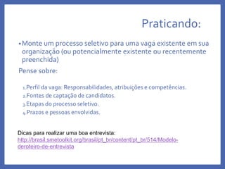 Praticando:
•Monte um processo seletivo para uma vaga existente em sua
organização (ou potencialmente existente ou recentemente
preenchida)
Pense sobre:
1.Perfil da vaga: Responsabilidades, atribuições e competências.
2.Fontes de captação de candidatos.
3.Etapas do processo seletivo.
4.Prazos e pessoas envolvidas.
Dicas para realizar uma boa entrevista:
http://brasil.smetoolkit.org/brasil/pt_br/content/pt_br/514/Modelo-
deroteiro-de-entrevista
 