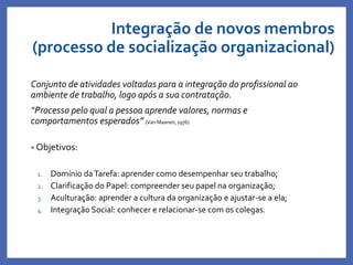 Integração de novos membros
(processo de socialização organizacional)
Conjunto de atividades voltadas para a integração do profissional ao
ambiente de trabalho, logo após a sua contratação.
“Processo pelo qual a pessoa aprende valores, normas e
comportamentos esperados” (Van Maanen, 1976)
• Objetivos:
1. Domínio daTarefa: aprender como desempenhar seu trabalho;
2. Clarificação do Papel: compreender seu papel na organização;
3. Aculturação: aprender a cultura da organização e ajustar-se a ela;
4. Integração Social: conhecer e relacionar-se com os colegas.
 