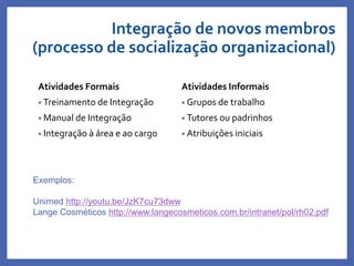 Atividades Formais
• Treinamento de Integração
• Manual de Integração
• Integração à área e ao cargo
Atividades Informais
• Grupos de trabalho
• Tutores ou padrinhos
• Atribuições iniciais
Exemplos:
Unimed http://youtu.be/JzK7cu73dww
Lange Cosméticos http://www.langecosmeticos.com.br/intranet/pol/rh02.pdf
Integração de novos membros
(processo de socialização organizacional)
 