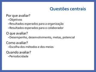 Questões centrais
Por que avaliar?
•Objetivos
•Resultados esperados para a organização
•Resultados esperados para o colaborador
O que avaliar?
•Desempenho, desenvolvimento, metas, potencial
Como avaliar?
•Escolha dos métodos e dos meios
Quando avaliar?
•Periodocidade
Profa. Monica Bose
 