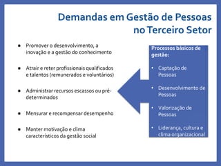 Demandas em Gestão de Pessoas
noTerceiro Setor
 Promover o desenvolvimento, a
inovação e a gestão do conhecimento
 Atrair e reter profissionais qualificados
e talentos (remunerados e voluntários)
 Administrar recursos escassos ou pré-
determinados
 Mensurar e recompensar desempenho
 Manter motivação e clima
característicos da gestão social
Processos básicos de
gestão:
• Captação de
Pessoas
• Desenvolvimento de
Pessoas
• Valorização de
Pessoas
• Liderança, cultura e
clima organizacional
 