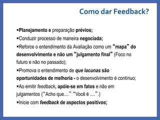Planejamento e preparação prévios;
Conduzir processo de maneira negociada;
Reforce o entendimento da Avaliação como um “mapa” do
desenvolvimento e não um “julgamento final” (Foco no
futuro e não no passado);
Promova o entendimento de que lacunas são
oportunidades de melhoria - o desenvolvimento é contínuo;
Ao emitir feedback, apóie-se em fatos e não em
julgamentos (“Acho que....” “Você é ....”.)
Inicie com feedback de aspectos positivos;
Como dar Feedback?
Profa. Monica Bose
 