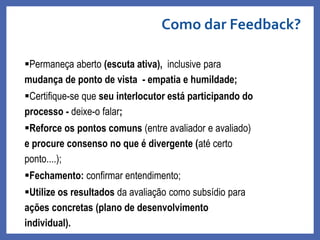 Permaneça aberto (escuta ativa), inclusive para
mudança de ponto de vista - empatia e humildade;
Certifique-se que seu interlocutor está participando do
processo - deixe-o falar;
Reforce os pontos comuns (entre avaliador e avaliado)
e procure consenso no que é divergente (até certo
ponto....);
Fechamento: confirmar entendimento;
Utilize os resultados da avaliação como subsídio para
ações concretas (plano de desenvolvimento
individual).
Como dar Feedback?
Profa. Monica Bose
 
