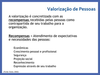 A valorização é concretizada com as
recompensas recebidas pelas pessoas como
contrapartida de seu trabalho para a
organização.
Recompensas = Atendimento de expectativas
e necessidades das pessoas:
Econômicas
Crescimento pessoal e profissional
Segurança
Projeção social
Reconhecimento
Expressão através de seu trabalho
(Fonte: Dutra, 2002)
Valorização de Pessoas
Profa. Monica Bose
 