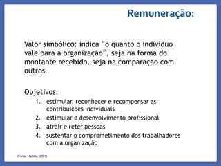 Remuneração:
Valor simbólico: indica “o quanto o indivíduo
vale para a organização”, seja na forma do
montante recebido, seja na comparação com
outros
Objetivos:
1. estimular, reconhecer e recompensar as
contribuições individuais
2. estimular o desenvolvimento profissional
3. atrair e reter pessoas
4. sustentar o comprometimento dos trabalhadores
com a organização
(Fonte: Hipólito, 2001)
 