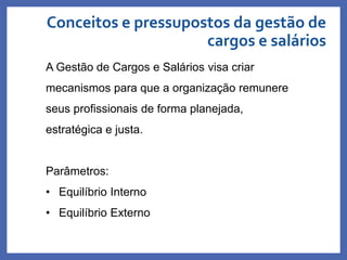 Conceitos e pressupostos da gestão de
cargos e salários
Profa. Monica Bose
A Gestão de Cargos e Salários visa criar
mecanismos para que a organização remunere
seus profissionais de forma planejada,
estratégica e justa.
Parâmetros:
• Equilíbrio Interno
• Equilíbrio Externo
 