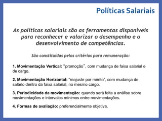 As políticas salariais são as ferramentas disponíveis
para reconhecer e valorizar o desempenho e o
desenvolvimento de competências.
São constituídas pelos critérios para remuneração:
1. Movimentação Vertical: “promoção”, com mudança de faixa salarial e
de cargo.
2. Movimentação Horizontal: “reajuste por mérito”, com mudança de
salário dentro da faixa salarial, no mesmo cargo.
3. Periodicidade da movimentação: quando será feita a análise sobre
movimentações e intervalos mínimos entre movimentações.
4. Formas de avaliação: preferencialmente objetiva.
Políticas Salariais
Profa. Monica Bose
 