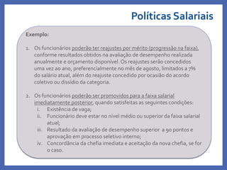 Políticas Salariais
Profa. Monica Bose
Exemplo:
1. Os funcionários poderão ter reajustes por mérito (progressão na faixa),
conforme resultados obtidos na avaliação de desempenho realizada
anualmente e orçamento disponível. Os reajustes serão concedidos
uma vez ao ano, preferencialmente no mês de agosto, limitados a 7%
do salário atual, além do reajuste concedido por ocasião do acordo
coletivo ou dissídio da categoria.
2. Os funcionários poderão ser promovidos para a faixa salarial
imediatamente posterior, quando satisfeitas as seguintes condições:
i. Existência de vaga;
ii. Funcionário deve estar no nível médio ou superior da faixa salarial
atual;
iii. Resultado da avaliação de desempenho superior a 90 pontos e
aprovação em processo seletivo interno;
iv. Concordância da chefia imediata e aceitação da nova chefia, se for
o caso.
 