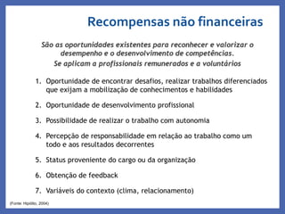 Recompensas não financeiras
Profa. Monica Bose
1. Oportunidade de encontrar desafios, realizar trabalhos diferenciados
que exijam a mobilização de conhecimentos e habilidades
2. Oportunidade de desenvolvimento profissional
3. Possibilidade de realizar o trabalho com autonomia
4. Percepção de responsabilidade em relação ao trabalho como um
todo e aos resultados decorrentes
5. Status proveniente do cargo ou da organização
6. Obtenção de feedback
7. Variáveis do contexto (clima, relacionamento)
(Fonte: Hipólito, 2004)
São as oportunidades existentes para reconhecer e valorizar o
desempenho e o desenvolvimento de competências.
Se aplicam a profissionais remunerados e a voluntários
 
