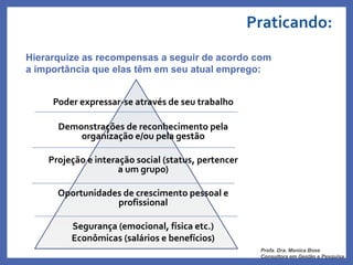 Praticando:
Poder expressar-se através de seu trabalho
Demonstrações de reconhecimento pela
organização e/ou pela gestão
Projeção e interação social (status, pertencer
a um grupo)
Oportunidades de crescimento pessoal e
profissional
Segurança (emocional, física etc.)
Econômicas (salários e benefícios)
Hierarquize as recompensas a seguir de acordo com
a importância que elas têm em seu atual emprego:
Profa. Dra. Monica Bose
Consultora em Gestão e Pesquisa
 