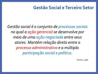 Gestão Social eTerceiro Setor
Gestão social é o conjunto de processos sociais
no qual a ação gerencial se desenvolve por
meio de uma ação negociada entre seus
atores. Mantém relação direta entre o
processo administrativo e a múltipla
participação social e política.
(Tenório, 1998)
Profa. Monica Bose
 
