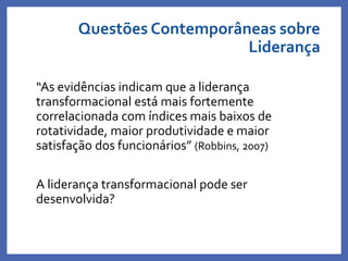 Questões Contemporâneas sobre
Liderança
“As evidências indicam que a liderança
transformacional está mais fortemente
correlacionada com índices mais baixos de
rotatividade, maior produtividade e maior
satisfação dos funcionários” (Robbins, 2007)
A liderança transformacional pode ser
desenvolvida?
Profa. Monica Bose
 