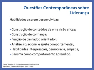 Habilidades a serem desenvolvidas:
•Construção de conteúdos de uma visão eficaz;
•Construção de confiança;
•Função de treinador, orientador;
•Análise situacional e ajuste comportamental;
•Habilidades interpessoais, democracia, empatia;
•Carisma como comportamento aprendido.
Profa. Monica Bose
Fonte: Robbins, S.P. Comportamento organizacional.
São Paulo, Pearson Education, 2007. 11 ed.
Questões Contemporâneas sobre
Liderança
 
