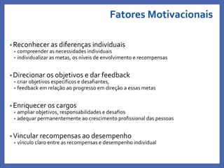 Fatores Motivacionais
•Reconhecer as diferenças individuais
• compreender as necessidades individuais
• individualizar as metas, os níveis de envolvimento e recompensas
•Direcionar os objetivos e dar feedback
• criar objetivos específicos e desafiantes,
• feedback em relação ao progresso em direção a essas metas
•Enriquecer os cargos
• ampliar objetivos, responsabilidades e desafios
• adequar permanentemente ao crescimento profissional das pessoas
•Vincular recompensas ao desempenho
• vínculo claro entre as recompensas e desempenho individual
Profa. Monica Bose
 