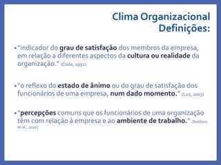 Clima Organizacional
Definições:
•“indicador do grau de satisfação dos membros da empresa,
em relação a diferentes aspectos da cultura ou realidade da
organização.” (Coda, 1992)
•“o reflexo do estado de ânimo ou do grau de satisfação dos
funcionários de uma empresa, num dado momento.” (Luz, 2003)
•“percepções comuns que os funcionários de uma organização
têm com relação à empresa e ao ambiente de trabalho.” (Robbins
et.al., 2010)
Profa. Monica Bose
 