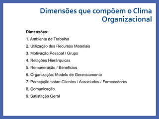 Dimensões que compõem o Clima
Organizacional
Dimensões:
1. Ambiente de Trabalho
2. Utilização dos Recursos Materiais
3. Motivação Pessoal / Grupo
4. Relações Hierárquicas
5. Remuneração / Benefícios
6. Organização: Modelo de Gerenciamento
7. Percepção sobre Clientes / Associados / Fornecedores
8. Comunicação
9. Satisfação Geral
Profa. Monica Bose
 