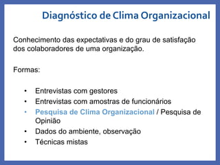 Conhecimento das expectativas e do grau de satisfação
dos colaboradores de uma organização.
Formas:
• Entrevistas com gestores
• Entrevistas com amostras de funcionários
• Pesquisa de Clima Organizacional / Pesquisa de
Opinião
• Dados do ambiente, observação
• Técnicas mistas
Diagnóstico de Clima Organizacional
Profa. Monica Bose
 