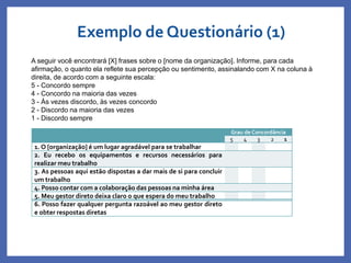 Exemplo de Questionário (1)
Profa. Monica Bose
Grau de Concordância
5 4 3 2 1
1. O [organização] é um lugar agradável para se trabalhar
2. Eu recebo os equipamentos e recursos necessários para
realizar meu trabalho
3. As pessoas aqui estão dispostas a dar mais de si para concluir
um trabalho
4. Posso contar com a colaboração das pessoas na minha área
5. Meu gestor direto deixa claro o que espera do meu trabalho
6. Posso fazer qualquer pergunta razoável ao meu gestor direto
e obter respostas diretas
A seguir você encontrará [X] frases sobre o [nome da organização]. Informe, para cada
afirmação, o quanto ela reflete sua percepção ou sentimento, assinalando com X na coluna à
direita, de acordo com a seguinte escala:
5 - Concordo sempre
4 - Concordo na maioria das vezes
3 - Às vezes discordo, às vezes concordo
2 - Discordo na maioria das vezes
1 - Discordo sempre
 