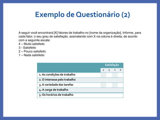 Satisfação
4 3 2 1
1. As condições de trabalho
2. O interesse pelo trabalho
3. A variedade das tarefas
4. A carga de trabalho
5. Os horários de trabalho
A seguir você encontrará [X] fatores de trabalho no [nome da organização]. Informe, para
cada fator, o seu grau de satisfação, assinalando com X na coluna à direita, de acordo
com a seguinte escala:
4 – Muito satisfeito
3 - Satisfeito
2 – Pouco satisfeito
1 – Nada satisfeito
Exemplo de Questionário (2)
Profa. Monica Bose
 