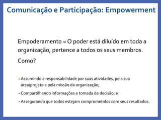 Comunicação e Participação: Empowerment
Empoderamento = O poder está diluído em toda a
organização, pertence a todos os seus membros.
Como?
• Assumindo a responsabilidade por suas atividades, pela sua
área/projeto e pela missão da organização;
• Compartilhando informações e tomada de decisão; e
• Assegurando que todos estejam comprometidos com seus resultados.
Profa. Monica Bose
 