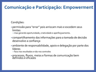Condições:
• permissão para “errar” pois arriscam mais e excedem seus
limites
• mas gerando oportunidade, criatividade e aperfeiçoamento.
• compartilhamento das informações para a tomada de decisão
desenvolve a confiança
• ambiente de responsabilidade, apoio e delegação por parte dos
líderes
• foco nos resultados e não nos controles
• processos, fluxos, meios e formas de comunicação bem
definidos e eficazes
Profa. Monica Bose
Comunicação e Participação: Empowerment
 