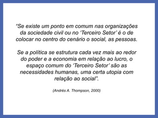 “Se existe um ponto em comum nas organizações
da sociedade civil ou no ‘Terceiro Setor’ é o de
colocar no centro do cenário o social, as pessoas.
Se a política se estrutura cada vez mais ao redor
do poder e a economia em relação ao lucro, o
espaço comum do ‘Terceiro Setor’ são as
necessidades humanas, uma certa utopia com
relação ao social”.
(Andrés A. Thompson, 2000)
 