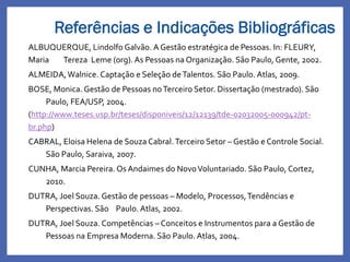 Referências e Indicações Bibliográficas
ALBUQUERQUE, Lindolfo Galvão. A Gestão estratégica de Pessoas. In: FLEURY,
Maria Tereza Leme (org).As Pessoas na Organização. São Paulo, Gente, 2002.
ALMEIDA,Walnice. Captação e Seleção deTalentos. São Paulo. Atlas, 2009.
BOSE, Monica. Gestão de Pessoas noTerceiro Setor. Dissertação (mestrado). São
Paulo, FEA/USP, 2004.
(http://www.teses.usp.br/teses/disponiveis/12/12139/tde-02032005-000942/pt-
br.php)
CABRAL, Eloisa Helena de Souza Cabral.Terceiro Setor – Gestão e Controle Social.
São Paulo, Saraiva, 2007.
CUNHA, Marcia Pereira. Os Andaimes do NovoVoluntariado. São Paulo, Cortez,
2010.
DUTRA, Joel Souza. Gestão de pessoas – Modelo, Processos,Tendências e
Perspectivas. São Paulo. Atlas, 2002.
DUTRA, Joel Souza. Competências – Conceitos e Instrumentos para a Gestão de
Pessoas na Empresa Moderna. São Paulo. Atlas, 2004.
 