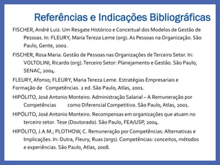 FISCHER,André Luiz. Um Resgate Histórico e Conceitual dos Modelos de Gestão de
Pessoas. In: FLEURY, MariaTereza Leme (org). As Pessoas na Organização. São
Paulo, Gente, 2002.
FISCHER, Rosa Maria. Gestão de Pessoas nas Organizações deTerceiro Setor. In:
VOLTOLINI, Ricardo (org).Terceiro Setor: Planejamento e Gestão. São Paulo,
SENAC, 2004.
FLEURY, Afonso; FLEURY, MariaTereza Leme. Estratégias Empresariais e
Formação de Competências. 2 ed. São Paulo, Atlas, 2001.
HIPÓLITO, José Antonio Monteiro. Administração Salarial – A Remuneração por
Competências como Diferencial Competitivo. São Paulo, Atlas, 2001.
HIPÓLITO, José Antonio Monteiro. Recompensas em organizações que atuam no
terceiro setor. Tese (Doutorado). São Paulo, FEA/USP, 2004.
HIPÓLITO, J.A.M.; PLOTHOW, C. Remuneração por Competências: Alternativas e
Implicações. In: Dutra, Fleury, Ruas (orgs).Competências: conceitos, métodos
e experiências. São Paulo, Atlas, 2008.
Referências e Indicações Bibliográficas
 