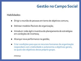 Gestão no Campo Social
Habilidades:
 Dirigir a reunião de pessoas em torno de objetivos comuns;
 Delinear modelos flexíveis de organização;
 Introduzir visão ágil e inventiva do planejamento de estratégias
em condições de incerteza;
 Alcançar nova performance na gestão;
 Criar condições para que os recursos humanos da organização
respondam com criatividade e autonomia a objetivos gerais,
os quais são objetivos desse próprio grupo.
(Kliksberg)
 
